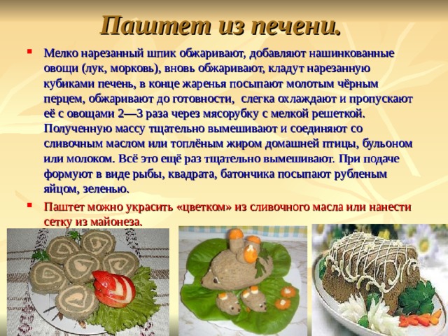 Паштет из печени. Мелко нарезанный шпик обжаривают, добавляют нашинкованные овощи (лук, морковь), вновь обжаривают, кладут нарезанную кубиками печень, в конце жаренья посыпают молотым чёрным перцем, обжаривают до готовности, слегка охлаждают и пропускают её с овощами 2—3 раза через мясорубку с мелкой решеткой. Полученную массу тщательно вымешивают и соединяют со сливочным маслом или топлёным жиром домашней птицы, бульоном или молоком. Всё это ещё раз тщательно вымешивают. При подаче формуют в виде рыбы, квадрата, батончика посыпают рубленым яйцом, зеленью. Паштет можно украсить «цветком» из сливочного масла или нанести сетку из майонеза. 