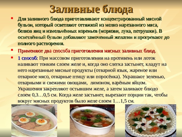 Заливные блюда Для заливного блюда приготавливают концентрированный мясной бульон, который осветляют оттяжкой из мелко нарезанного мяса, белков яиц и измельчённых кореньев (моркови, лука, петрушки). В осветлённый бульон добавляют замоченный желатин и прогревают до полного растворения. Применяют два способа приготовления мясных заливных блюд. 1 способ: При массовом приготовлении на противень или лоток наливают тонким слоем желе и, когда оно слегка застынет, кладут на него нарезанные мясные продукты (отварной язык, жареное или отварное мясо, отварные птицу или поросёнка). Украшают зеленью, отварными и свежими овощами, лимоном, варёным яйцом. Украшения закрепляют остывшим желе, а затем заливают блюдо слоем 0,3…0,5 см. Когда желе застынет, вырезают порции так, чтобы вокруг мясных продуктов было желе слоем 1…1,5 см. 