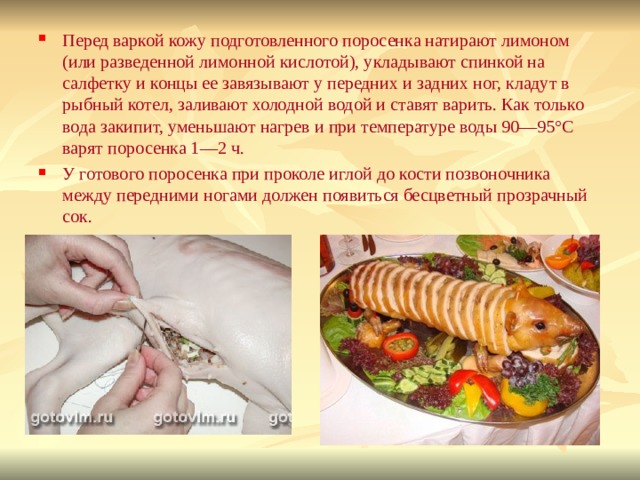 Перед варкой кожу подготовленного поросенка натирают лимоном (или разведенной лимонной кислотой), укладывают спинкой на салфетку и концы ее завязывают у передних и задних ног, кладут в рыбный котел, заливают холодной водой и ставят варить. Как только вода закипит, уменьшают нагрев и при температуре воды 90—95°С варят поросенка 1—2 ч. У готового поросенка при проколе иглой до кости позвоночника между передними ногами должен появиться бесцветный прозрачный сок.  