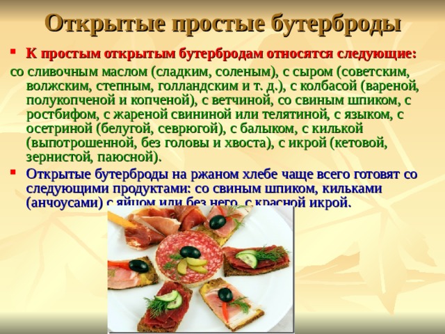 Открытые простые бутерброды К простым открытым бутербродам относятся следующие: со сливочным маслом (сладким, соленым), с сыром (советским, волжским, степным, голландским и т. д.), с колбасой (вареной, полукопченой и копченой), с ветчиной, со свиным шпиком, с ростбифом, с жареной свининой или телятиной, с языком, с осетриной (белугой, севрюгой), с балыком, с килькой (выпотрошенной, без головы и хвоста), с икрой (кетовой, зернистой, паюсной). Открытые бутерброды на ржаном хлебе чаще всего готовят со следующими продуктами: со свиным шпиком, кильками (анчоусами) с яйцом или без него, с красной икрой.  