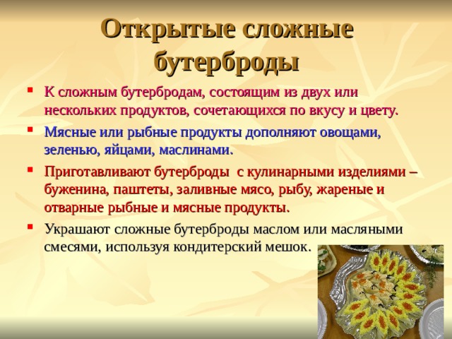Открытые сложные бутерброды К сложным бутербродам, состоящим из двух или нескольких продуктов, сочетающихся по вкусу и цвету. Мясные или рыбные продукты дополняют овощами, зеленью, яйцами, маслинами. Приготавливают бутерброды с кулинарными изделиями – буженина, паштеты, заливные мясо, рыбу, жареные и отварные рыбные и мясные продукты. Украшают сложные бутерброды маслом или масляными смесями, используя кондитерский мешок. 