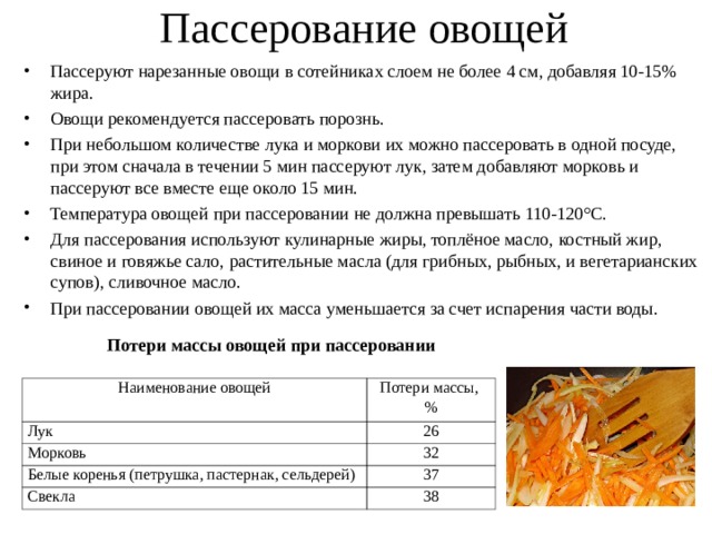 Пассерование овощей Пассеруют нарезанные овощи в сотейниках слоем не более 4 см, добавляя 10-15% жира. Овощи рекомендуется пассеровать порознь. При небольшом количестве лука и моркови их можно пассеровать в одной посуде, при этом сначала в течении 5 мин пассеруют лук, затем добавляют морковь и пассеруют все вместе еще около 15 мин. Температура овощей при пассеровании не должна превышать 110-120°С. Для пассерования используют кулинарные жиры, топлёное масло, костный жир, свиное и говяжье сало, растительные масла (для грибных, рыбных, и вегетарианских супов), сливочное масло. При пассеровании овощей их масса уменьшается за счет испарения части воды. Потери массы овощей при пассеровании  Наименование овощей Лук Потери массы, % Морковь 26 32 Белые коренья (петрушка, пастернак, сельдерей) Свекла 37 38 