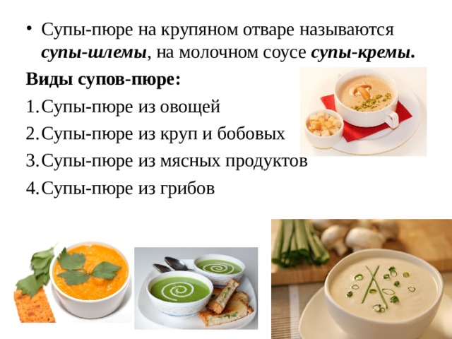 Супы-пюре на крупяном отваре называются супы-шлемы , на молочном соусе супы-кремы . Виды супов-пюре: Супы-пюре из овощей Супы-пюре из круп и бобовых Супы-пюре из мясных продуктов Супы-пюре из грибов 