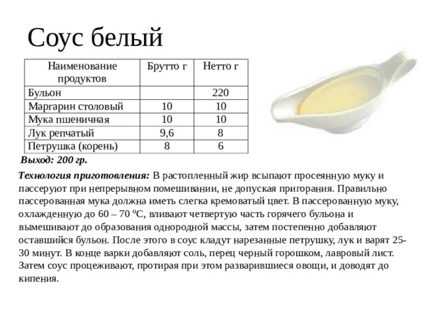 Соус белый Наименование продуктов Брутто г Бульон Нетто г Маргарин столовый Мука пшеничная 220 10 Лук репчатый 10 10 10 9,6 Петрушка (корень) 8 8 6  Выход: 200 гр.  Технология приготовления: В растопленный жир всыпают просеянную муку и пассеруют при непрерывном помешивании, не допуская пригорания. Правильно пассерованная мука должна иметь слегка кремоватый цвет. В пассерованную муку, охлажденную до 60 – 70 ºC, вливают четвертую часть горячего бульона и вымешивают до образования однородной массы, затем постепенно добавляют оставшийся бульон. После этого в соус кладут нарезанные петрушку, лук и варят 25-30 минут. В конце варки добавляют соль, перец черный горошком, лавровый лист. Затем соус процеживают, протирая при этом разварившиеся овощи, и доводят до кипения. 