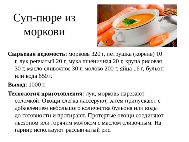 Суп-пюре из моркови Сырьевая ведомость : морковь 320 г, петрушка (корень) 10 г, лук репчатый 20 г, мука пшеничная 20 г, крупа рисовая 30 г, масло сливочное 30 г, молоко 200 г, яйца 16 г, бульон или вода 650 г. Выход : 1000 г. Технология приготовления : лук, морковь нарезают соломкой. Овощи слегка пассеруют, затем припускают с добавлением небольшого количества бульона или воды до готовности и протирают. Протертые овощи соединяют льезоном или горячим молоком с маслом сливочным. На гарнир используют рассыпчатый рис. 