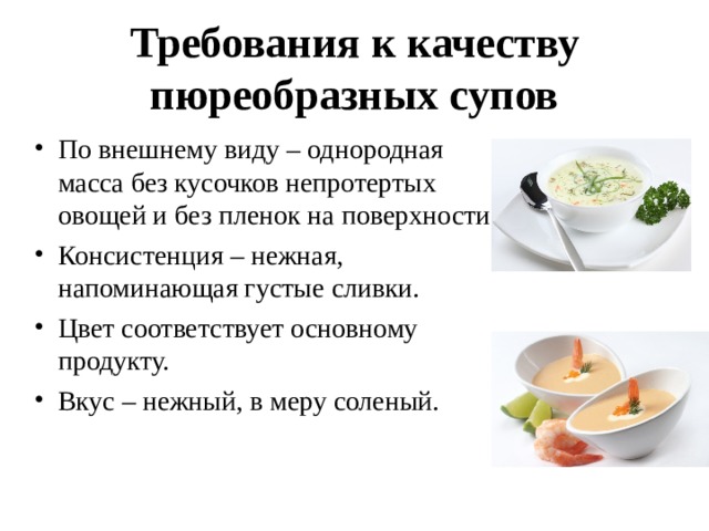 Требования к качеству пюреобразных супов   По внешнему виду – однородная масса без кусочков непротертых овощей и без пленок на поверхности. Консистенция – нежная, напоминающая густые сливки. Цвет соответствует основному продукту. Вкус – нежный, в меру соленый.  