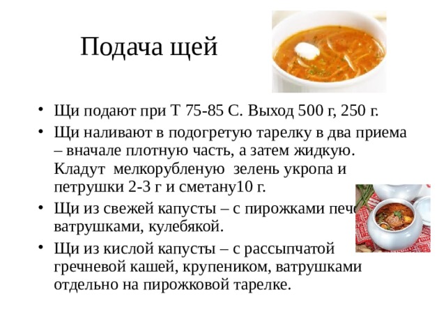    Подача щей Щи подают при Т 75-85 С. Выход 500 г, 250 г. Щи наливают в подогретую тарелку в два приема – вначале плотную часть, а затем жидкую. Кладут мелкорубленую зелень укропа и петрушки 2-3 г и сметану10 г. Щи из свежей капусты – с пирожками печеными, ватрушками, кулебякой. Щи из кислой капусты – с рассыпчатой гречневой кашей, крупеником, ватрушками отдельно на пирожковой тарелке.  