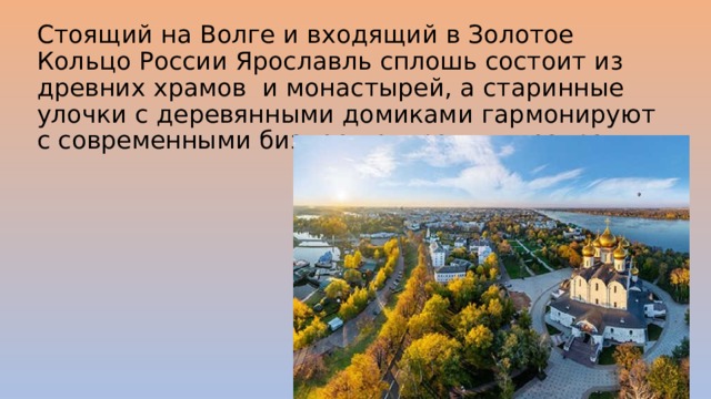 Стоящий на Волге и входящий в Золотое Кольцо России Ярославль сплошь состоит из древних храмов и монастырей, а старинные улочки с деревянными домиками гармонируют с современными бизнес-центрами и театрами. 