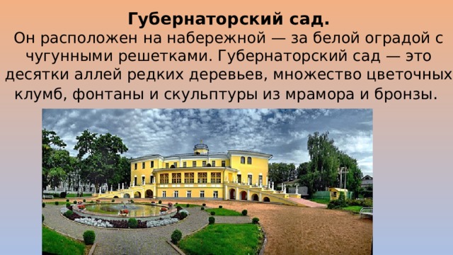 Губернаторский сад.  Он расположен на набережной — за белой оградой с чугунными решетками. Губернаторский сад — это десятки аллей редких деревьев, множество цветочных клумб, фонтаны и скульптуры из мрамора и бронзы .  