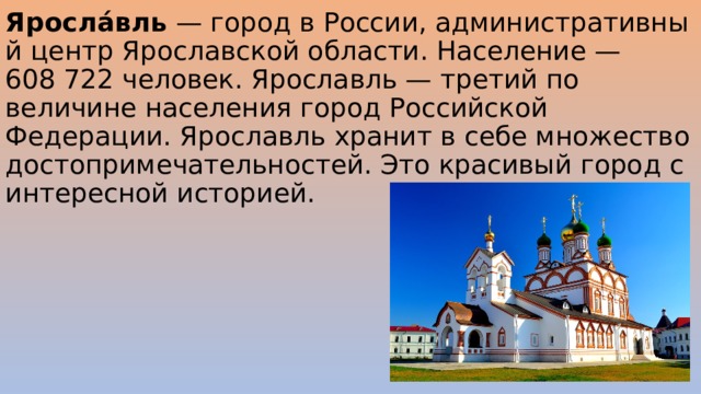 Яросла́вль  — город в России, административный центр Ярославской области. Население — 608 722 человек. Ярославль — третий по величине населения город Российской Федерации. Ярославль хранит в себе множество достопримечательностей. Это красивый город с интересной историей. 