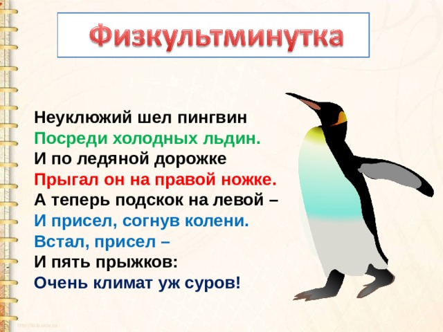 Неуклюжий шел пингвин  Посреди холодных льдин.  И по ледяной дорожке  Прыгал он на правой ножке.  А теперь подскок на левой –  И присел, согнув колени.  Встал, присел –  И пять прыжков:  Очень климат уж суров! 