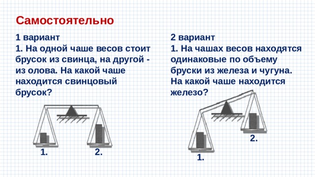Самостоятельно 1 вариант 2 вариант 1. На одной чаше весов стоит брусок из свинца, на другой - из олова. На какой чаше находится свинцовый брусок? 1. На чашах весов находятся одинаковые по объему бруски из железа и чугуна. На какой чаше находится железо? 2. 1. 2. 1. 