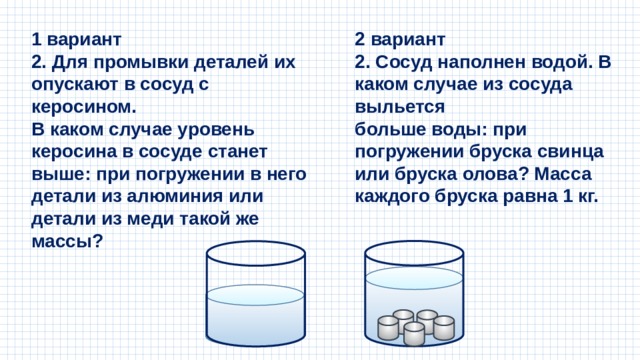 2 вариант 1 вариант 2. Для промывки деталей их опускают в сосуд с керосином. 2. Сосуд наполнен водой. В каком случае из сосуда выльется В каком случае уровень керосина в сосуде станет выше: при погружении в него детали из алюминия или детали из меди такой же массы? больше воды: при погружении бруска свинца или бруска олова? Масса каждого бруска равна 1 кг. 