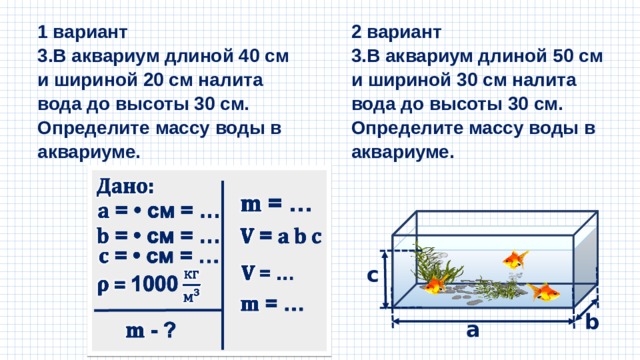2 вариант 1 вариант 3.В аквариум длиной 40 см и шириной 20 см налита вода до высоты 30 см. Определите массу воды в аквариуме. 3.В аквариум длиной 50 см и шириной 30 см налита вода до высоты 30 см. Определите массу воды в аквариуме. c b a 