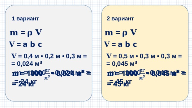 1 вариант 2 вариант 𝐦 = 𝛒 𝐕 𝐦 = 𝛒 𝐕 𝐕  = a b c 𝐕  = a b c 𝐕  = 0,4 м • 0,2 м • 0,3 м = 𝐕  = 0,5 м • 0,3 м • 0,3 м = = 0,024 м ³ = 0,045 м ³ 𝐦 = 1000  • 0,024 м ³ =   𝐦 = 1000  • 0,045 м ³ =   = 24 кг = 45 кг 