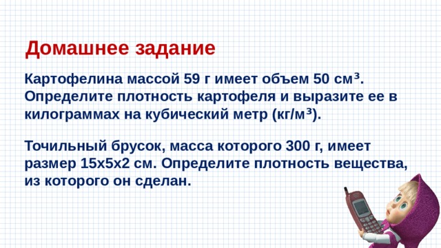 Домашнее задание Картофелина массой 59 г имеет объем 50 см ³ . Определите плотность картофеля и выразите ее в килограммах на кубический метр (кг/м ³ ). Точильный брусок, масса которого 300 г, имеет размер 15x5x2 см. Определите плотность вещества, из которого он сделан. 