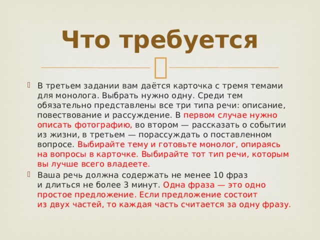 Что требуется В третьем задании вам даётся карточка с тремя темами для монолога. Выбрать нужно одну. Среди тем обязательно представлены все три типа речи: описание, повествование и рассуждение. В  первом случае нужно описать фотографию, во втором — рассказать о событии из жизни, в третьем — порассуждать о поставленном вопросе. Выбирайте тему и готовьте монолог, опираясь на вопросы в карточке. Выбирайте тот тип речи, которым вы лучше всего владеете. Ваша речь должна содержать не менее 10 фраз и длиться не более 3 минут. Одна фраза — это одно простое предложение. Если предложение состоит из двух частей, то каждая часть считается за одну фразу. 