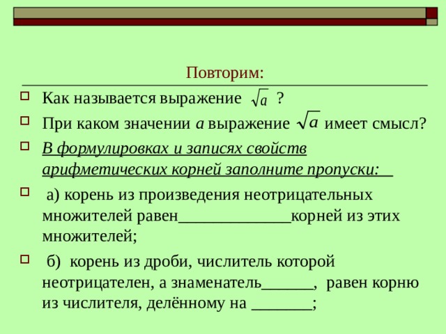 Повторим: Как называется выражение ? При каком значении а выражение имеет смысл? В формулировках и записях свойств арифметических корней заполните пропуски:  а) корень из произведения неотрицательных множителей равен_____________корней из этих множителей;  б) корень из дроби, числитель которой неотрицателен, а знаменатель______, равен корню из числителя, делённому на _______; 