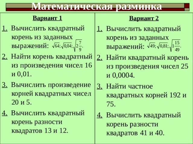 Математическая разминка Вариант 1 1. Вычислить квадратный корень из заданных выражений: 2. Найти корень квадратный из произведения чисел 16 и 0,01. 3. Вычислить произведение корней квадратных чисел 20 и 5. 4. Вычислить квадратный корень разности квадратов 13 и 12. Вариант 2 1. Вычислить квадратный корень из заданных выражений: 2. Найти квадратный корень из произведения чисел 25 и 0,0004. 3. Найти частное квадратных корней 192 и 75. 4. Вычислить квадратный корень разности квадратов 41 и 40. 