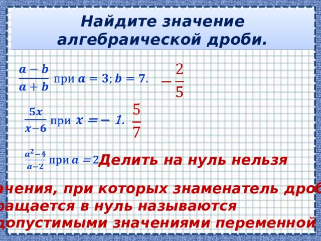 Найдите значение алгебраической дроби.           Делить на нуль нельзя Значения, при которых знаменатель дроби обращается в нуль называются недопустимыми значениями переменной