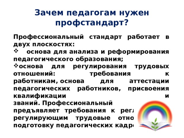 Зачем педагогам нужен профстандарт? Профессиональный стандарт работает в двух плоскостях:  основа для анализа и реформирования педагогического образования; основа для регулирования трудовых отношений: требования к работникам, основа для аттестации педагогических работников, присвоения квалификации и званий. Профессиональный стандарт предъявляет требования к регламентам, регулирующим трудовые отношения и подготовку педагогических кадров. 