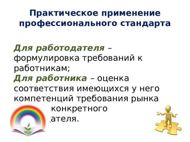 Практическое применение профессионального стандарта Для работодателя – формулировка требований к работникам; Для работника – оценка соответствия имеющихся у него компетенций требования рынка труда и конкретного работодателя. 