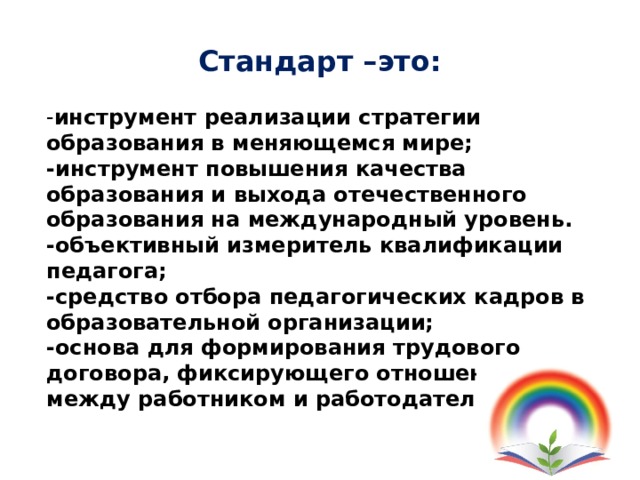 Стандарт –это: - инструмент реализации стратегии образования в меняющемся мире; -инструмент повышения качества образования и выхода отечественного образования на международный уровень. -объективный измеритель квалификации педагога; -средство отбора педагогических кадров в образовательной организации; -основа для формирования трудового договора, фиксирующего отношения между работником и работодателем.   