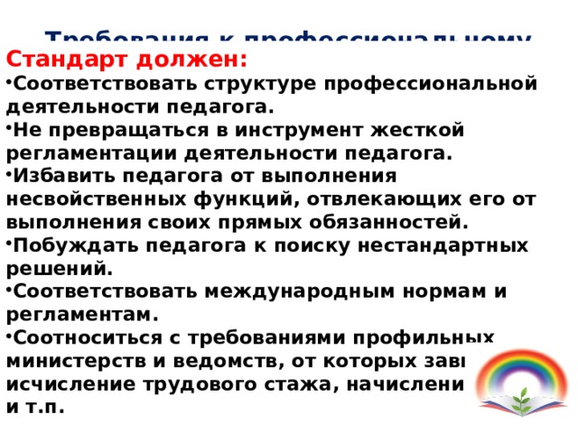 Требования к профессиональному стандарту педагога Стандарт должен: Соответствовать структуре профессиональной деятельности педагога. Не превращаться в инструмент жесткой регламентации деятельности педагога. Избавить педагога от выполнения несвойственных функций, отвлекающих его от выполнения своих прямых обязанностей. Побуждать педагога к поиску нестандартных решений. Соответствовать международным нормам и регламентам. Соотноситься с требованиями профильных министерств и ведомств, от которых зависят исчисление трудового стажа, начисление пенсий и т.п. 