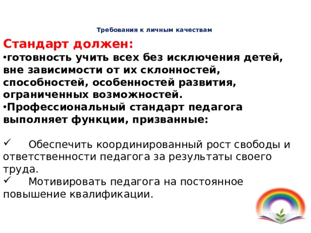 Требования к личным качествам  педагога   Стандарт должен: готовность учить всех без исключения детей, вне зависимости от их склонностей, способностей, особенностей развития, ограниченных возможностей. Профессиональный стандарт педагога выполняет функции, призванные:  Обеспечить координированный рост свободы и ответственности педагога за результаты своего труда.  Мотивировать педагога на постоянное повышение квалификации. 