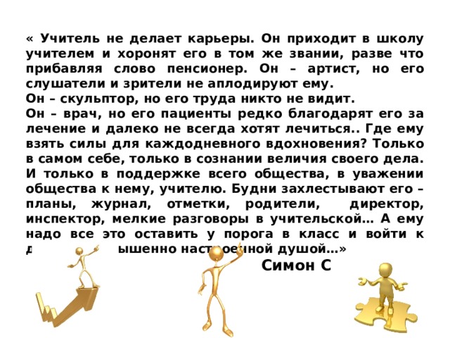 « Учитель не делает карьеры. Он приходит в школу учителем и хоронят его в том же звании, разве что прибавляя слово пенсионер. Он – артист, но его слушатели и зрители не аплодируют ему. Он – скульптор, но его труда никто не видит. Он – врач, но его пациенты редко благодарят его за лечение и далеко не всегда хотят лечиться.. Где ему взять силы для каждодневного вдохновения? Только в самом себе, только в сознании величия своего дела. И только в поддержке всего общества, в уважении общества к нему, учителю. Будни захлестывают его – планы, журнал, отметки, родители, директор, инспектор, мелкие разговоры в учительской… А ему надо все это оставить у порога в класс и войти к детям с возвышенно настроенной душой…» Симон Соловейчик 