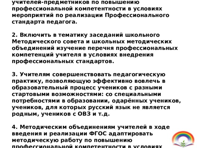 1. Определить одним из приоритетных направлений работы школы - совершенствование деятельности учителей-предметников по повышению профессиональной компетентности в условиях мероприятий по реализации Профессионального стандарта педагога.   2. Включить в тематику заседаний школьного Методического совета и школьных методических объединений изучение перечня профессиональных компетенций учителя в условиях внедрения профессиональных стандартов.   3. Учителям совершенствовать педагогическую практику, позволяющую эффективно вовлечь в образовательный процесс учеников с разными стартовыми возможностями: со специальными потребностями в образовании, одарённых учеников, учеников, для которых русский язык не является родным, учеников с ОВЗ и т.д.   4. Методическим объединениям учителей в ходе введения и реализации ФГОС адаптировать методическую работу по повышению профессиональной компетентности в условиях реализации ФГОС НОО,ООО и СОО.   