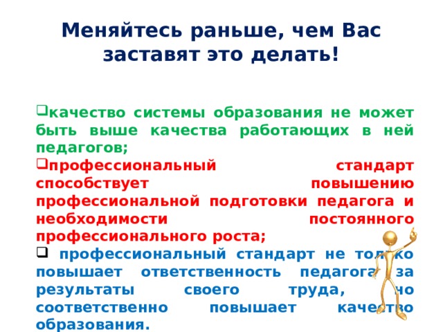 Меняйтесь раньше, чем Вас заставят это делать! качество системы образования не может быть выше качества работающих в ней педагогов; профессиональный стандарт способствует повышению профессиональной подготовки педагога и необходимости постоянного профессионального роста;  профессиональный стандарт не только повышает ответственность педагога за результаты своего труда, но соответственно повышает качество образования. 