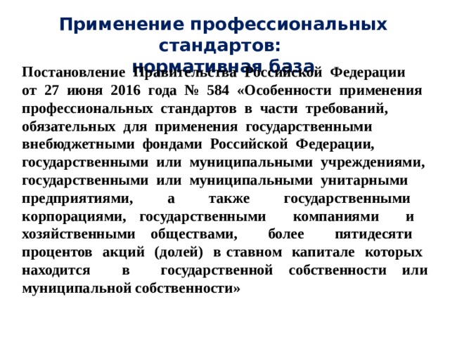 Применение профессиональных стандартов:  нормативная база Постановление Правительства Российской Федерации от 27 июня 2016 года № 584 «Особенности применения профессиональных стандартов в части требований, обязательных для применения государственными внебюджетными фондами Российской Федерации, государственными или муниципальными учреждениями, государственными или муниципальными унитарными предприятиями, а также государственными корпорациями, государственными компаниями и хозяйственными обществами, более пятидесяти процентов акций (долей) в ставном капитале которых находится в государственной собственности или муниципальной собственности» 