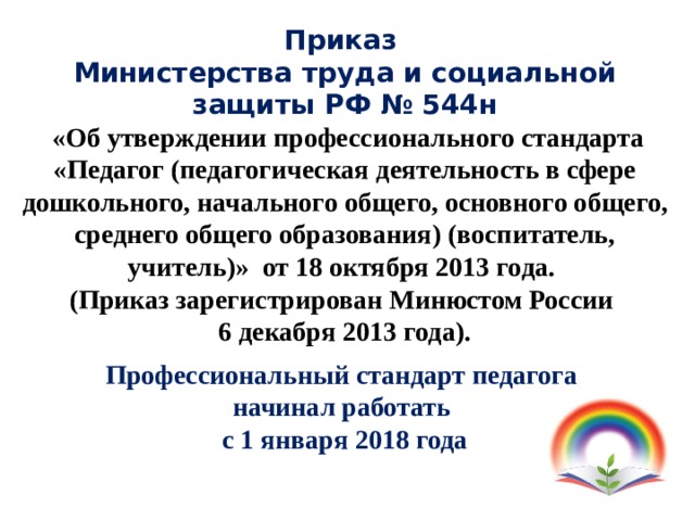 Приказ  Министерства труда и социальной защиты РФ № 544н  «Об утверждении профессионального стандарта «Педагог (педагогическая деятельность в сфере дошкольного, начального общего, основного общего, среднего общего образования) (воспитатель, учитель)» от 18 октября 2013 года. (Приказ зарегистрирован Минюстом России 6 декабря 2013 года). Профессиональный стандарт педагога начинал работать с 1 января 2018 года 