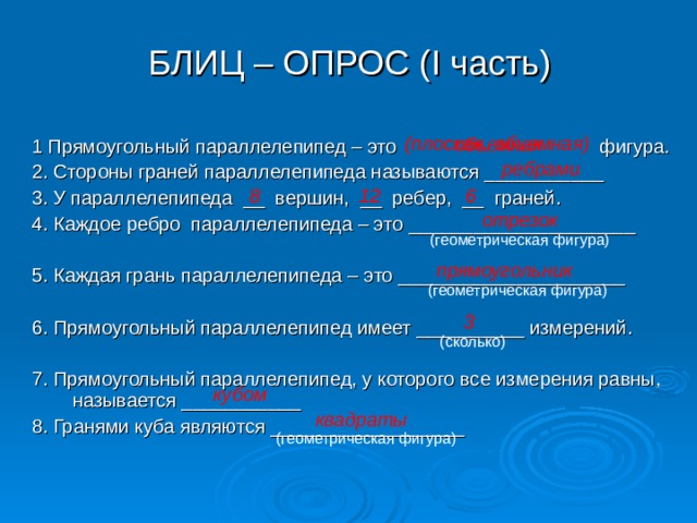 БЛИЦ – ОПРОС ( I часть) (плоская, объемная)  объемная 1 Прямоугольный параллелепипед – это фигура. 2. Стороны граней параллелепипеда называются ___________ 3. У параллелепипеда __ вершин, __ ребер, __ граней. 4. Каждое ребро параллелепипеда – это _____________________ 5. Каждая грань параллелепипеда – это _____________________ 6. Прямоугольный параллелепипед имеет __________ измерений. 7. Прямоугольный параллелепипед, у которого все измерения равны, называется ___________ 8. Гранями куба являются __________________ ребрами 8 6 12 отрезок (геометрическая фигура) прямоугольник (геометрическая фигура) 3 (сколько) кубом квадраты (геометрическая фигура) 