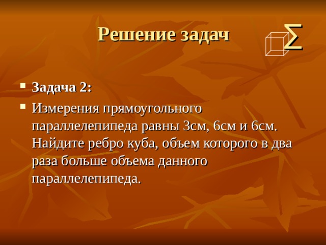 Решение задач ∑ Задача 2: Измерения прямоугольного параллелепипеда равны 3см, 6см и 6см. Найдите ребро куба, объем которого в два раза больше объема данного параллелепипеда.  