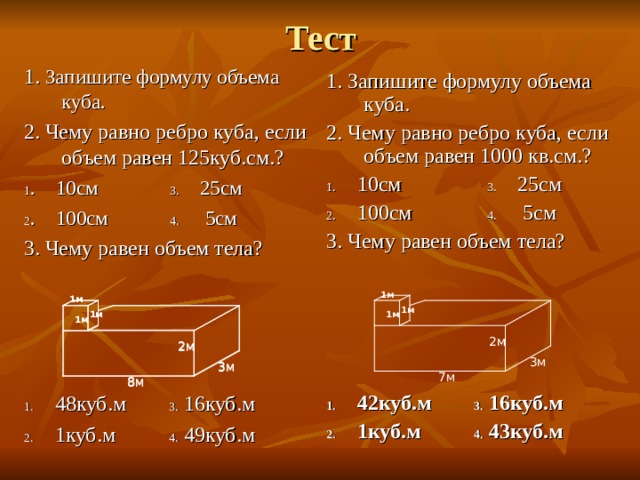 Тест 1. Запишите формулу объема куба. 2. Чему равно ребро куба, если объем равен 125куб.см.? 1 . 10см 3. 25см 2 . 100см 4. 5см 3. Чему равен объем тела? 1. 48куб.м 3. 16куб.м 2. 1куб.м 4. 49куб.м 1. Запишите формулу объема куба. 2. Чему равно ребро куба, если объем равен 1000 кв.см.? 1. 10см 3. 25см 2. 100см 4. 5см 3. Чему равен объем тела? 1. 42куб.м 3. 16куб.м 2. 1куб.м 4. 43куб.м 1м 1м 1м 1м 1м 1м 1м 1м 1м 2м 2м 2м 3м 3м 3м 7м 8м 8м 