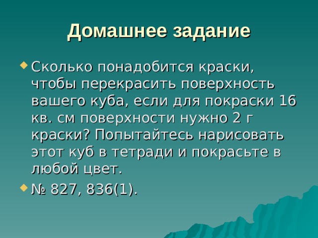 Домашнее задание Сколько понадобится краски, чтобы перекрасить поверхность вашего куба, если для покраски 16 кв. см поверхности нужно 2 г краски? Попытайтесь нарисовать этот куб в тетради и покрасьте в любой цвет. № 827, 836(1). 