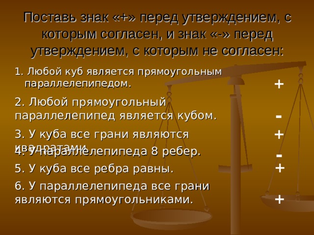 Поставь знак «+» перед утверждением, с которым согласен, и знак «-» перед утверждением, с которым не согласен: 1. Любой куб является прямоугольным параллелепипедом. + 2. Любой прямоугольный параллелепипед является кубом. - + 3. У куба все грани являются квадратами. - 4. У параллелепипеда 8 ребер. + 5. У куба все ребра равны. 6. У параллелепипеда все грани являются прямоугольниками.  + 