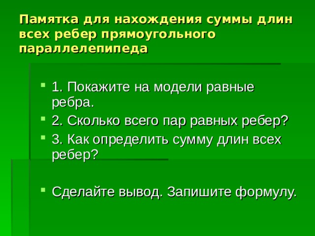 Памятка для нахождения суммы длин всех ребер прямоугольного параллелепипеда 1. Покажите на модели равные ребра. 2. Сколько всего пар равных ребер? 3. Как определить сумму длин всех ребер? Сделайте вывод. Запишите формулу. 