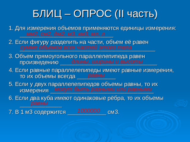 БЛИЦ – ОПРОС ( II часть) 1. Для измерения объемов применяются единицы измерения: _____________________________ 2. Если фигуру разделить на части, объем её равен __________________________________________ 3. Объем прямоугольного параллелепипеда равен произведению ______________________________ 4. Если равные параллелепипеды имеют равные измерения, то их объемы всегда ____________ 5. Если у двух параллелепипедов объемы равны, то их измерения ________________________________ 6. Если два куба имеют одинаковые рёбра, то их объемы _____________ 7. В 1 м3 содержится ____________ см3. мм2, см2, дм2, м3, км3, мл, л сумме объемов всех частей этого тела длины, ширины и высоты равны могут быть разными или равными равны 1000000 