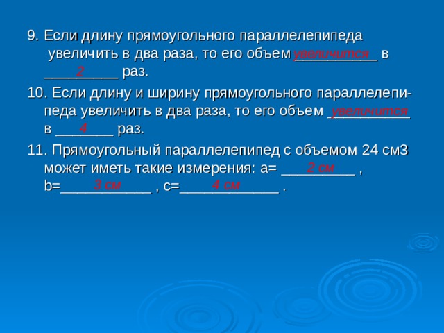 9. Если длину прямоугольного параллелепипеда увеличить в два раза, то его объем __________ в _________ раз. 10. Если длину и ширину прямоугольного параллелепи-педа увеличить в два раза, то его объем __________ в _______ раз. 11. Прямоугольный параллелепипед с объемом 24 см3 может иметь такие измерения: a= _________ , b=___________ , c = ____________ . увеличится 2 увеличится 4 2 см 3 см 4 см 