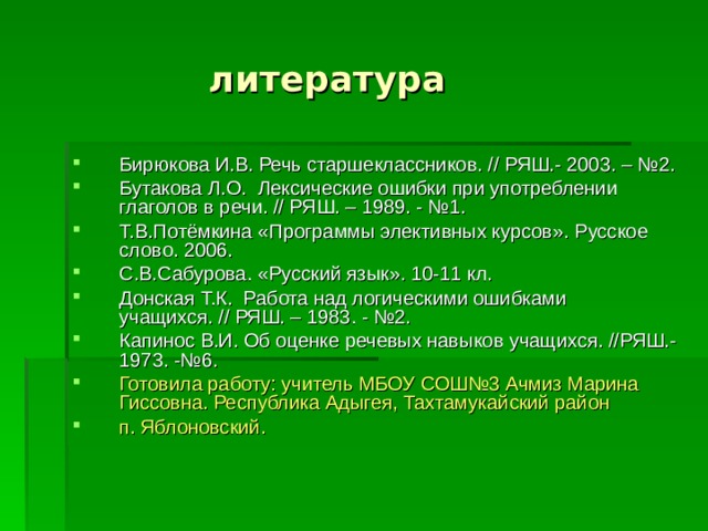  литература Бирюкова И.В. Речь старшеклассников. // РЯШ.- 2003. – №2. Бутакова Л.О. Лексические ошибки при употреблении глаголов в речи. // РЯШ. – 1989. - №1. Т.В.Потёмкина «Программы элективных курсов». Русское слово. 2006. С.В.Сабурова. «Русский язык». 10-11 кл. Донская Т.К. Работа над логическими ошибками учащихся. // РЯШ. – 1983. - №2. Капинос В.И. Об оценке речевых навыков учащихся. //РЯШ.- 1973. -№6. Готовила работу: учитель МБОУ СОШ№3 Ачмиз Марина Гиссовна. Республика Адыгея, Тахтамукайский район п. Яблоновский. 