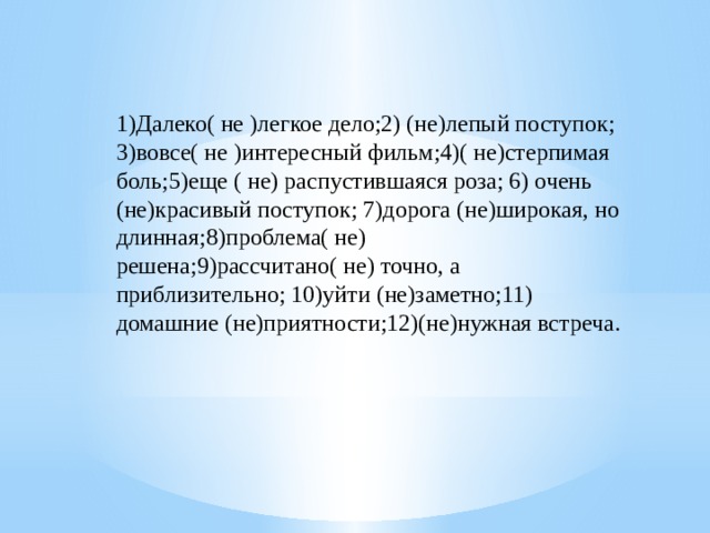 1)Далеко( не )легкое дело;2) (не)лепый поступок; 3)вовсе( не )интересный фильм;4)( не)стерпимая боль;5)еще ( не) распустившаяся роза; 6) очень (не)красивый поступок; 7)дорога (не)широкая, но длинная;8)проблема( не) решена;9)рассчитано( не) точно, а приблизительно; 10)уйти (не)заметно;11) домашние (не)приятности;12)(не)нужная встреча. 