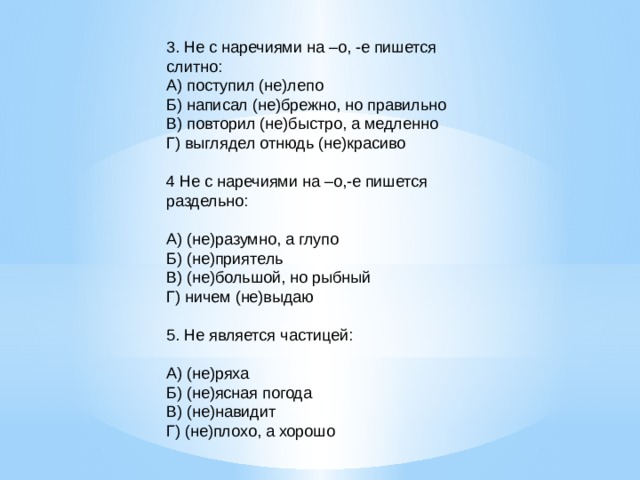 3. Не с наречиями на –о, -е пишется слитно: А) поступил (не)лепо Б) написал (не)брежно, но правильно В) повторил (не)быстро, а медленно Г) выглядел отнюдь (не)красиво   4 Не с наречиями на –о,-е пишется раздельно:   А) (не)разумно, а глупо Б) (не)приятель В) (не)большой, но рыбный Г) ничем (не)выдаю   5. Не является частицей:   А) (не)ряха Б) (не)ясная погода В) (не)навидит Г) (не)плохо, а хорошо 