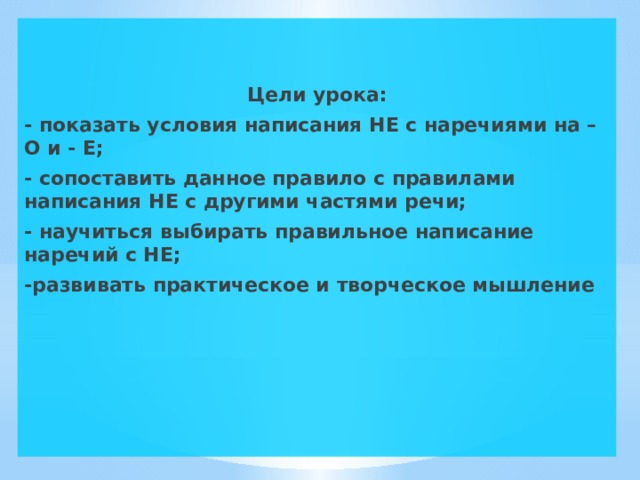   Цели урока: - показать условия написания НЕ с наречиями на – О и - Е; - сопоставить данное правило с правилами написания НЕ с другими частями речи; - научиться выбирать правильное написание наречий с НЕ; -развивать практическое и творческое мышление 
