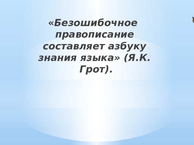 « Безошибочное правописание составляет азбуку знания языка» (Я.К.  Грот). 