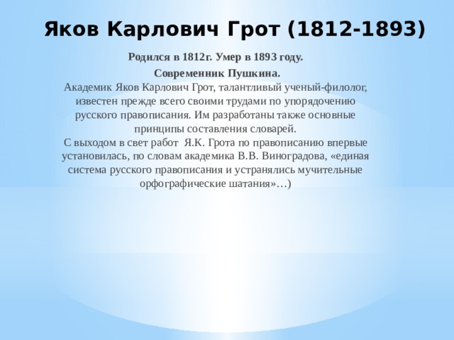 Яков Карлович Грот (1812-1893)    Родился в 1812г. Умер в 1893 году.  Современник Пушкина.  Академик Яков Карлович Грот, талантливый ученый-филолог, известен прежде всего своими трудами по упорядочению русского правописания. Им разработаны также основные принципы составления словарей.  С выходом в свет работ Я.К. Грота по правописанию впервые установилась, по словам академика В.В. Виноградова, «единая система русского правописания и устранялись мучительные орфографические шатания»…)   