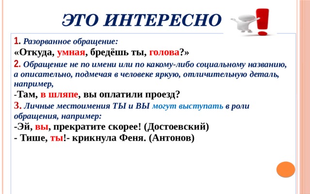 Это интересно 1 . Разорванное обращение: «Откуда, умная , бредёшь ты, голова ?» 2.  Обращение не по имени или по какому-либо социальному названию, а описательно, подмечая в человеке яркую, отличительную деталь, например, - Там, в шляпе , вы оплатили проезд? 3. Личные местоимения ТЫ и ВЫ могут выступать в роли обращения, например: -Эй, вы , прекратите скорее! (Достоевский) - Тише, ты !- крикнула Феня. (Антонов) 