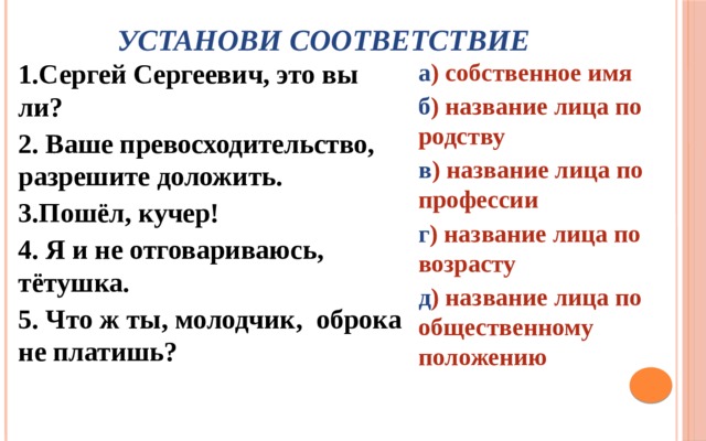 Установи соответствие 1.Сергей Сергеевич, это вы ли? а ) собственное имя 2. Ваше превосходительство, разрешите доложить. б ) название лица по родству 3.Пошёл, кучер! в ) название лица по профессии 4. Я и не отговариваюсь, тётушка. г ) название лица по возрасту 5. Что ж ты, молодчик, оброка не платишь? д ) название лица по общественному положению 